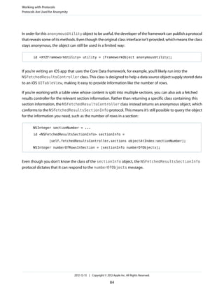 In order for this anonymousUtility object to be useful, the developer of the framework can publish a protocol
that reveals some of its methods. Even though the original class interface isn’t provided, which means the class
stays anonymous, the object can still be used in a limited way:
id <XYZFrameworkUtility> utility = [frameworkObject anonymousUtility];
If you’re writing an iOS app that uses the Core Data framework, for example, you’ll likely run into the
NSFetchedResultsController class. This class is designed to help a data source object supply stored data
to an iOS UITableView, making it easy to provide information like the number of rows.
If you’re working with a table view whose content is split into multiple sections, you can also ask a fetched
results controller for the relevant section information. Rather than returning a specific class containing this
section information, the NSFetchedResultsController class instead returns an anonymous object, which
conforms to the NSFetchedResultsSectionInfo protocol. This means it’s still possible to query the object
for the information you need, such as the number of rows in a section:
NSInteger sectionNumber = ...
id <NSFetchedResultsSectionInfo> sectionInfo =
[self.fetchedResultsController.sections objectAtIndex:sectionNumber];
NSInteger numberOfRowsInSection = [sectionInfo numberOfObjects];
Even though you don’t know the class of the sectionInfo object, the NSFetchedResultsSectionInfo
protocol dictates that it can respond to the numberOfObjects message.
Working with Protocols
Protocols Are Used for Anonymity
2012-12-13 | Copyright © 2012 Apple Inc. All Rights Reserved.
84
 