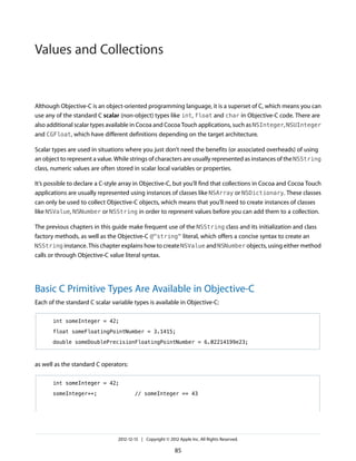 Although Objective-C is an object-oriented programming language, it is a superset of C, which means you can
use any of the standard C scalar (non-object) types like int, float and char in Objective-C code. There are
also additional scalar types available in Cocoa and Cocoa Touch applications, such as NSInteger, NSUInteger
and CGFloat, which have different definitions depending on the target architecture.
Scalar types are used in situations where you just don’t need the benefits (or associated overheads) of using
an object to represent a value. While strings of characters are usually represented as instances of the NSString
class, numeric values are often stored in scalar local variables or properties.
It’s possible to declare a C-style array in Objective-C, but you’ll find that collections in Cocoa and Cocoa Touch
applications are usually represented using instances of classes like NSArray or NSDictionary. These classes
can only be used to collect Objective-C objects, which means that you’ll need to create instances of classes
like NSValue, NSNumber or NSString in order to represent values before you can add them to a collection.
The previous chapters in this guide make frequent use of the NSString class and its initialization and class
factory methods, as well as the Objective-C @"string" literal, which offers a concise syntax to create an
NSString instance. This chapter explains how to create NSValue and NSNumber objects, using either method
calls or through Objective-C value literal syntax.
Basic C Primitive Types Are Available in Objective-C
Each of the standard C scalar variable types is available in Objective-C:
int someInteger = 42;
float someFloatingPointNumber = 3.1415;
double someDoublePrecisionFloatingPointNumber = 6.02214199e23;
as well as the standard C operators:
int someInteger = 42;
someInteger++; // someInteger == 43
2012-12-13 | Copyright © 2012 Apple Inc. All Rights Reserved.
85
Values and Collections
 