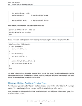 int anotherInteger = 64;
anotherInteger--; // anotherInteger == 63
anotherInteger *= 2; // anotherInteger == 126
If you use a scalar type for an Objective-C property, like this:
@interface XYZCalculator : NSObject
@property double currentValue;
@end
it’s also possible to use C operators on the property when accessing the value via dot syntax, like this:
@implementation XYZCalculator
- (void)increment {
self.currentValue++;
}
- (void)decrement {
self.currentValue--;
}
- (void)multiplyBy:(double)factor {
self.currentValue *= factor;
}
@end
Dot syntax is purely a syntactic wrapper around accessor method calls, so each of the operations in this example
is equivalent to first using the get accessor method to get the value, then performing the operation, then using
the set accessor method to set the value to the result.
Objective-C Defines Additional Primitive Types
The BOOL scalar type is defined in Objective-C to hold a Boolean value, which is either YES or NO. As you might
expect, YES is logically equivalent to true and 1, while NO is equivalent to false and 0.
Many parameters to methods on Cocoa and Cocoa Touch objects also use special scalar numeric types, such
as NSInteger or CGFloat.
Values and Collections
Basic C Primitive Types Are Available in Objective-C
2012-12-13 | Copyright © 2012 Apple Inc. All Rights Reserved.
86
 