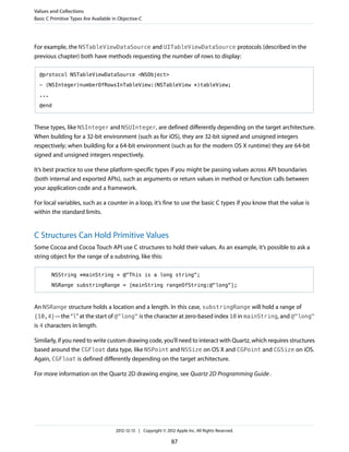 For example, the NSTableViewDataSource and UITableViewDataSource protocols (described in the
previous chapter) both have methods requesting the number of rows to display:
@protocol NSTableViewDataSource <NSObject>
- (NSInteger)numberOfRowsInTableView:(NSTableView *)tableView;
...
@end
These types, like NSInteger and NSUInteger, are defined differently depending on the target architecture.
When building for a 32-bit environment (such as for iOS), they are 32-bit signed and unsigned integers
respectively; when building for a 64-bit environment (such as for the modern OS X runtime) they are 64-bit
signed and unsigned integers respectively.
It’s best practice to use these platform-specific types if you might be passing values across API boundaries
(both internal and exported APIs), such as arguments or return values in method or function calls between
your application code and a framework.
For local variables, such as a counter in a loop, it’s fine to use the basic C types if you know that the value is
within the standard limits.
C Structures Can Hold Primitive Values
Some Cocoa and Cocoa Touch API use C structures to hold their values. As an example, it’s possible to ask a
string object for the range of a substring, like this:
NSString *mainString = @"This is a long string";
NSRange substringRange = [mainString rangeOfString:@"long"];
An NSRange structure holds a location and a length. In this case, substringRange will hold a range of
{10,4}—the “l” at the start of @"long" is the character at zero-based index 10 in mainString, and @"long"
is 4 characters in length.
Similarly, if you need to write custom drawing code, you’ll need to interact with Quartz, which requires structures
based around the CGFloat data type, like NSPoint and NSSize on OS X and CGPoint and CGSize on iOS.
Again, CGFloat is defined differently depending on the target architecture.
For more information on the Quartz 2D drawing engine, see Quartz 2D Programming Guide.
Values and Collections
Basic C Primitive Types Are Available in Objective-C
2012-12-13 | Copyright © 2012 Apple Inc. All Rights Reserved.
87
 