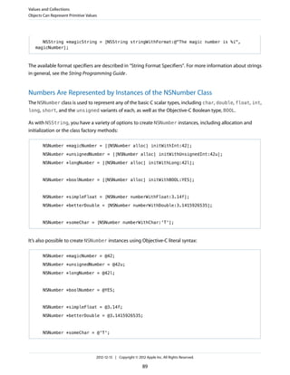 NSString *magicString = [NSString stringWithFormat:@"The magic number is %i",
magicNumber];
The available format specifiers are described in “String Format Specifiers”. For more information about strings
in general, see the String Programming Guide.
Numbers Are Represented by Instances of the NSNumber Class
The NSNumber class is used to represent any of the basic C scalar types, including char, double, float, int,
long, short, and the unsigned variants of each, as well as the Objective-C Boolean type, BOOL.
As with NSString, you have a variety of options to create NSNumber instances, including allocation and
initialization or the class factory methods:
NSNumber *magicNumber = [[NSNumber alloc] initWithInt:42];
NSNumber *unsignedNumber = [[NSNumber alloc] initWithUnsignedInt:42u];
NSNumber *longNumber = [[NSNumber alloc] initWithLong:42l];
NSNumber *boolNumber = [[NSNumber alloc] initWithBOOL:YES];
NSNumber *simpleFloat = [NSNumber numberWithFloat:3.14f];
NSNumber *betterDouble = [NSNumber numberWithDouble:3.1415926535];
NSNumber *someChar = [NSNumber numberWithChar:'T'];
It’s also possible to create NSNumber instances using Objective-C literal syntax:
NSNumber *magicNumber = @42;
NSNumber *unsignedNumber = @42u;
NSNumber *longNumber = @42l;
NSNumber *boolNumber = @YES;
NSNumber *simpleFloat = @3.14f;
NSNumber *betterDouble = @3.1415926535;
NSNumber *someChar = @'T';
Values and Collections
Objects Can Represent Primitive Values
2012-12-13 | Copyright © 2012 Apple Inc. All Rights Reserved.
89
 