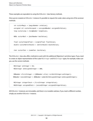 These examples are equivalent to using the NSNumber class factory methods.
Once you’ve created an NSNumber instance it’s possible to request the scalar value using one of the accessor
methods:
int scalarMagic = [magicNumber intValue];
unsigned int scalarUnsigned = [unsignedNumber unsignedIntValue];
long scalarLong = [longNumber longValue];
BOOL scalarBool = [boolNumber boolValue];
float scalarSimpleFloat = [simpleFloat floatValue];
double scalarBetterDouble = [betterDouble doubleValue];
char scalarChar = [someChar charValue];
The NSNumber class also offers methods to work with the additional Objective-C primitive types. If you need
to create an object representation of the scalar NSInteger and NSUInteger types, for example, make sure
you use the correct methods:
NSInteger anInteger = 64;
NSUInteger anUnsignedInteger = 100;
NSNumber *firstInteger = [[NSNumber alloc] initWithInteger:anInteger];
NSNumber *secondInteger = [NSNumber numberWithUnsignedInteger:anUnsignedInteger];
NSInteger integerCheck = [firstInteger integerValue];
NSUInteger unsignedCheck = [secondInteger unsignedIntegerValue];
All NSNumber instances are immutable, and there is no mutable subclass; if you need a different number,
simply use another NSNumber instance.
Values and Collections
Objects Can Represent Primitive Values
2012-12-13 | Copyright © 2012 Apple Inc. All Rights Reserved.
90
 