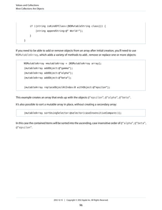 if ([string isKindOfClass:[NSMutableString class]]) {
[string appendString:@" World!"];
}
}
If you need to be able to add or remove objects from an array after initial creation, you’ll need to use
NSMutableArray, which adds a variety of methods to add , remove or replace one or more objects:
NSMutableArray *mutableArray = [NSMutableArray array];
[mutableArray addObject:@"gamma"];
[mutableArray addObject:@"alpha"];
[mutableArray addObject:@"beta"];
[mutableArray replaceObjectAtIndex:0 withObject:@"epsilon"];
This example creates an array that ends up with the objects @"epsilon", @"alpha", @"beta".
It’s also possible to sort a mutable array in place, without creating a secondary array:
[mutableArray sortUsingSelector:@selector(caseInsensitiveCompare:)];
In this case the contained items will be sorted into the ascending, case insensitive order of @"alpha", @"beta",
@"epsilon".
Values and Collections
Most Collections Are Objects
2012-12-13 | Copyright © 2012 Apple Inc. All Rights Reserved.
96
 