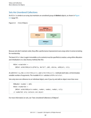 Sets Are Unordered Collections
An NSSet is similar to an array, but maintains an unordered group of distinct objects, as shown in Figure
6-2 (page 97).
Figure 6-2 A Set of Objects
...
NSObject
@"Hello, World!"
NSString
@42
NSNumber
...
NSValue
Because sets don’t maintain order, they offer a performance improvement over arrays when it comes to testing
for membership.
The basic NSSet class is again immutable, so its contents must be specified at creation, using either allocation
and initialization or a class factory method, like this:
NSSet *simpleSet =
[NSSet setWithObjects:@"Hello, World!", @42, aValue, anObject, nil];
As with NSArray, the initWithObjects: and setWithObjects: methods both take a nil-terminated,
variable number of arguments. The mutable NSSet subclass is NSMutableSet.
Sets only store one reference to an individual object, even if you try and add an object more than once:
NSNumber *number = @42;
NSSet *numberSet =
[NSSet setWithObjects:number, number, number, number, nil];
// numberSet only contains one object
For more information on sets, see “Sets: Unordered Collections of Objects”.
Values and Collections
Most Collections Are Objects
2012-12-13 | Copyright © 2012 Apple Inc. All Rights Reserved.
97
 