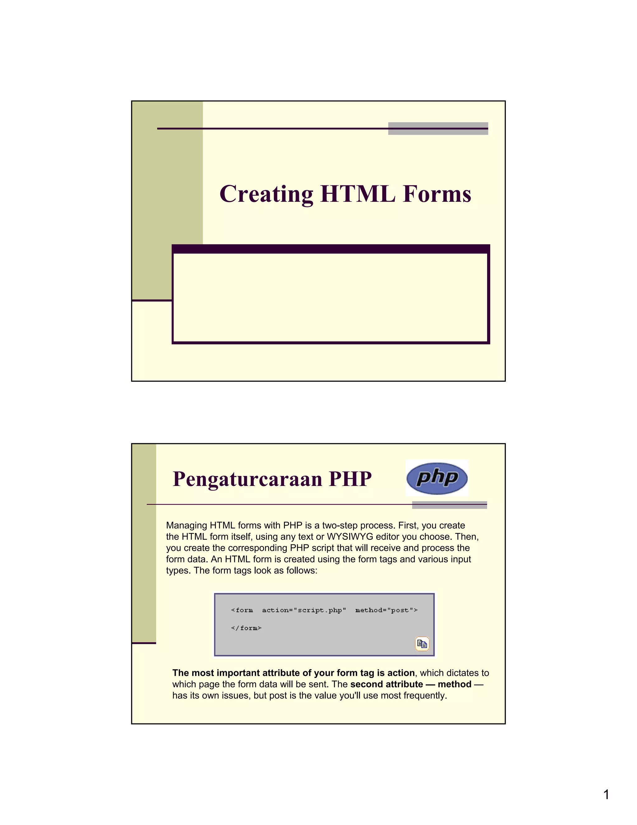 Creating HTML Forms Pengaturcaraan PHP Managing HTML forms with PHP is a two-step process. First, you create the HTML form itself, using any text or WYSIWYG editor you choose. Then, you create the corresponding PHP script that will receive and process the form data. An HTML form is created using the form tags and various input types. The form tags look as follows: The most important attribute of your form tag is action, which dictates to which page the form data will be sent. The second attribute — method — has its own issues, but post is the value you'll use most frequently. 1 