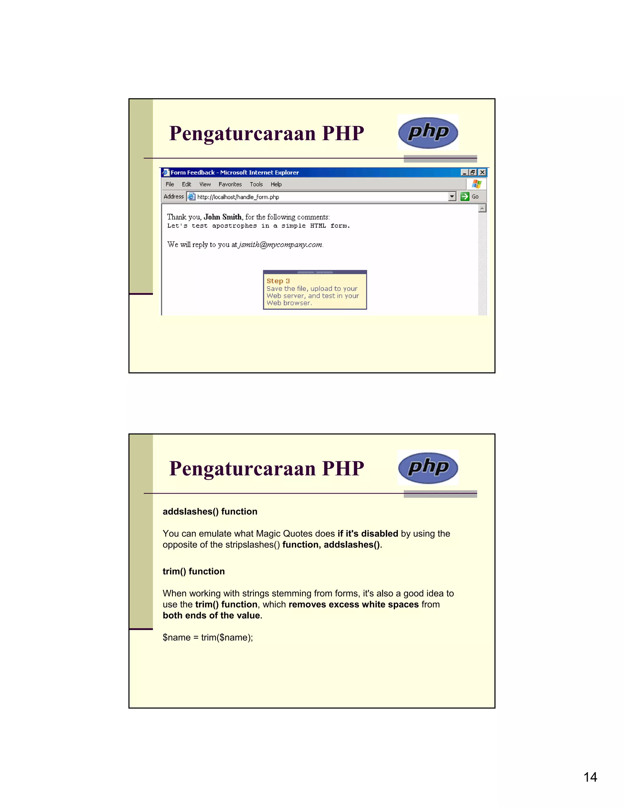 Pengaturcaraan PHP Pengaturcaraan PHP addslashes() function You can emulate what Magic Quotes does if it's disabled by using the opposite of the stripslashes() function, addslashes(). trim() function When working with strings stemming from forms, it's also a good idea to use the trim() function, which removes excess white spaces from both ends of the value. $name = trim($name); 14 