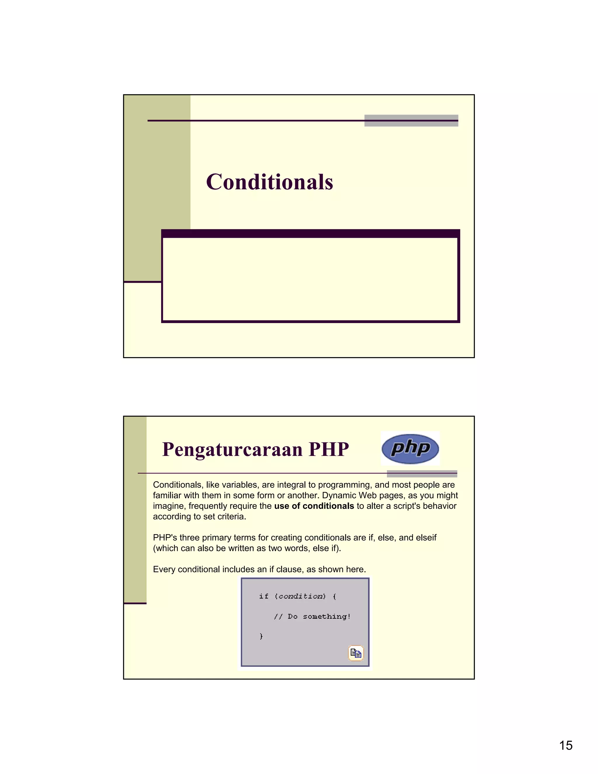 Conditionals Pengaturcaraan PHP Conditionals, like variables, are integral to programming, and most people are familiar with them in some form or another. Dynamic Web pages, as you might imagine, frequently require the use of conditionals to alter a script's behavior according to set criteria. PHP's three primary terms for creating conditionals are if, else, and elseif (which can also be written as two words, else if). Every conditional includes an if clause, as shown here. 15 