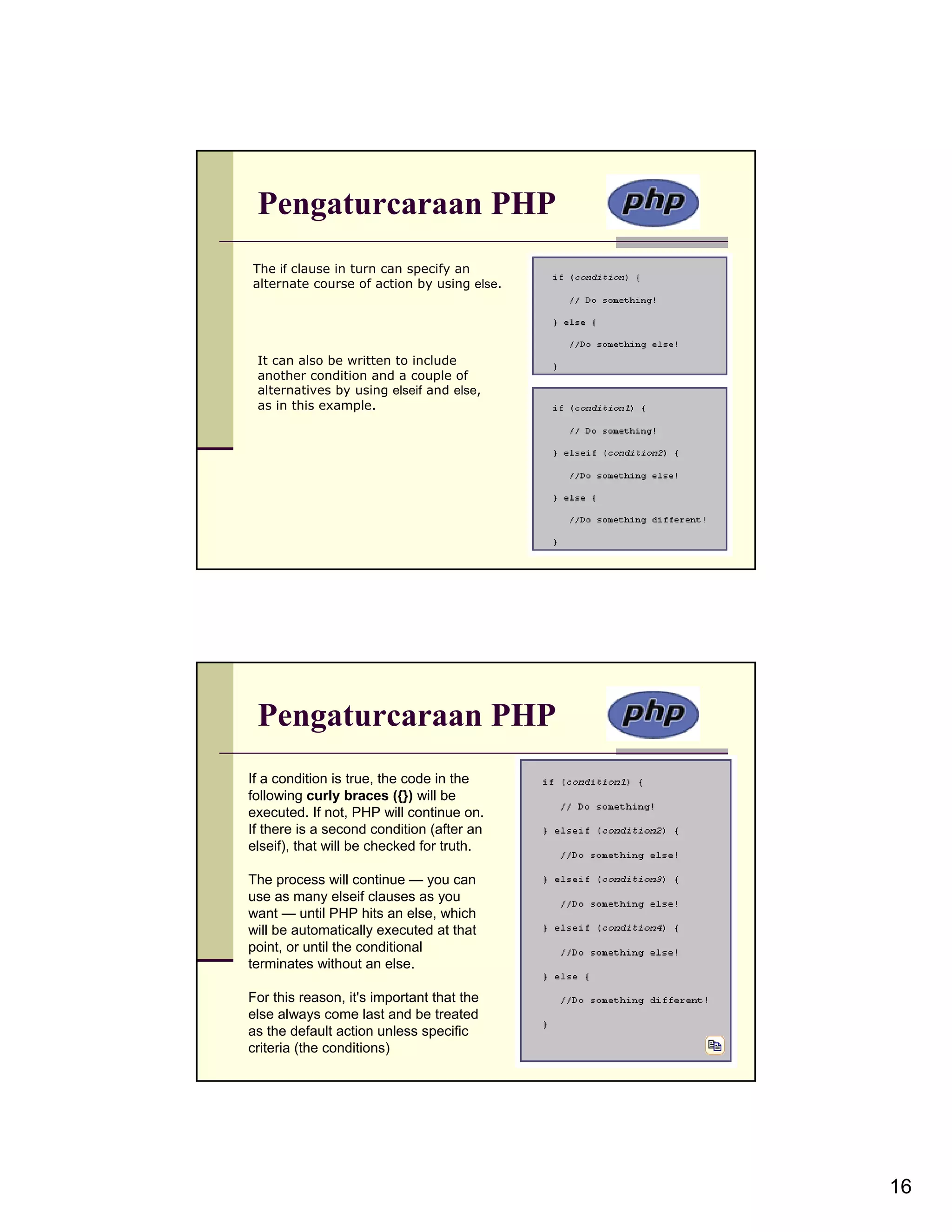 Pengaturcaraan PHP The if clause in turn can specify an alternate course of action by using else. It can also be written to include another condition and a couple of alternatives by using elseif and else, as in this example. Pengaturcaraan PHP If a condition is true, the code in the following curly braces ({}) will be executed. If not, PHP will continue on. If there is a second condition (after an elseif), that will be checked for truth. The process will continue — you can use as many elseif clauses as you want — until PHP hits an else, which will be automatically executed at that point, or until the conditional terminates without an else. For this reason, it's important that the else always come last and be treated as the default action unless specific criteria (the conditions) 16 