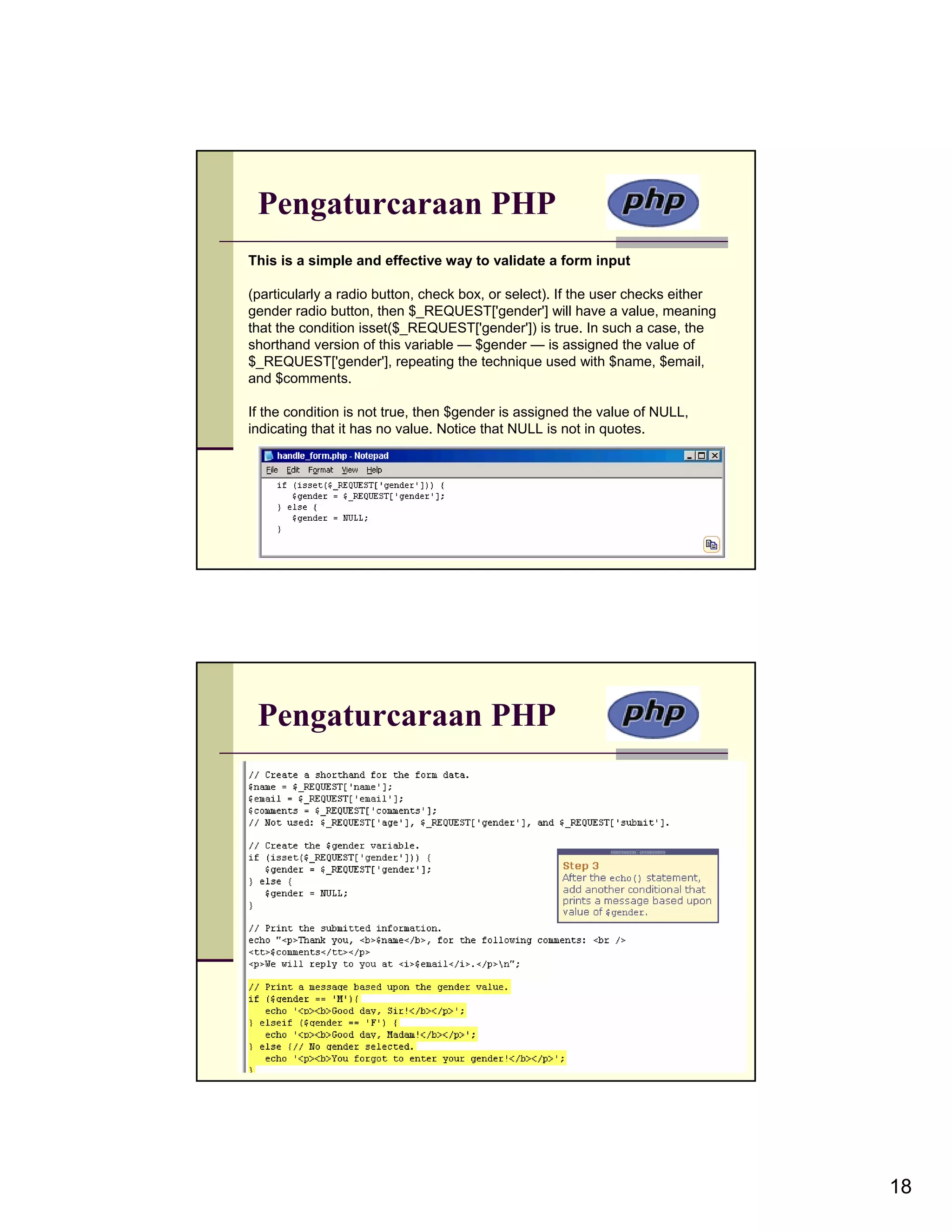Pengaturcaraan PHP This is a simple and effective way to validate a form input (particularly a radio button, check box, or select). If the user checks either gender radio button, then $_REQUEST['gender'] will have a value, meaning that the condition isset($_REQUEST['gender']) is true. In such a case, the shorthand version of this variable — $gender — is assigned the value of $_REQUEST['gender'], repeating the technique used with $name, $email, and $comments. If the condition is not true, then $gender is assigned the value of NULL, indicating that it has no value. Notice that NULL is not in quotes. Pengaturcaraan PHP 18 