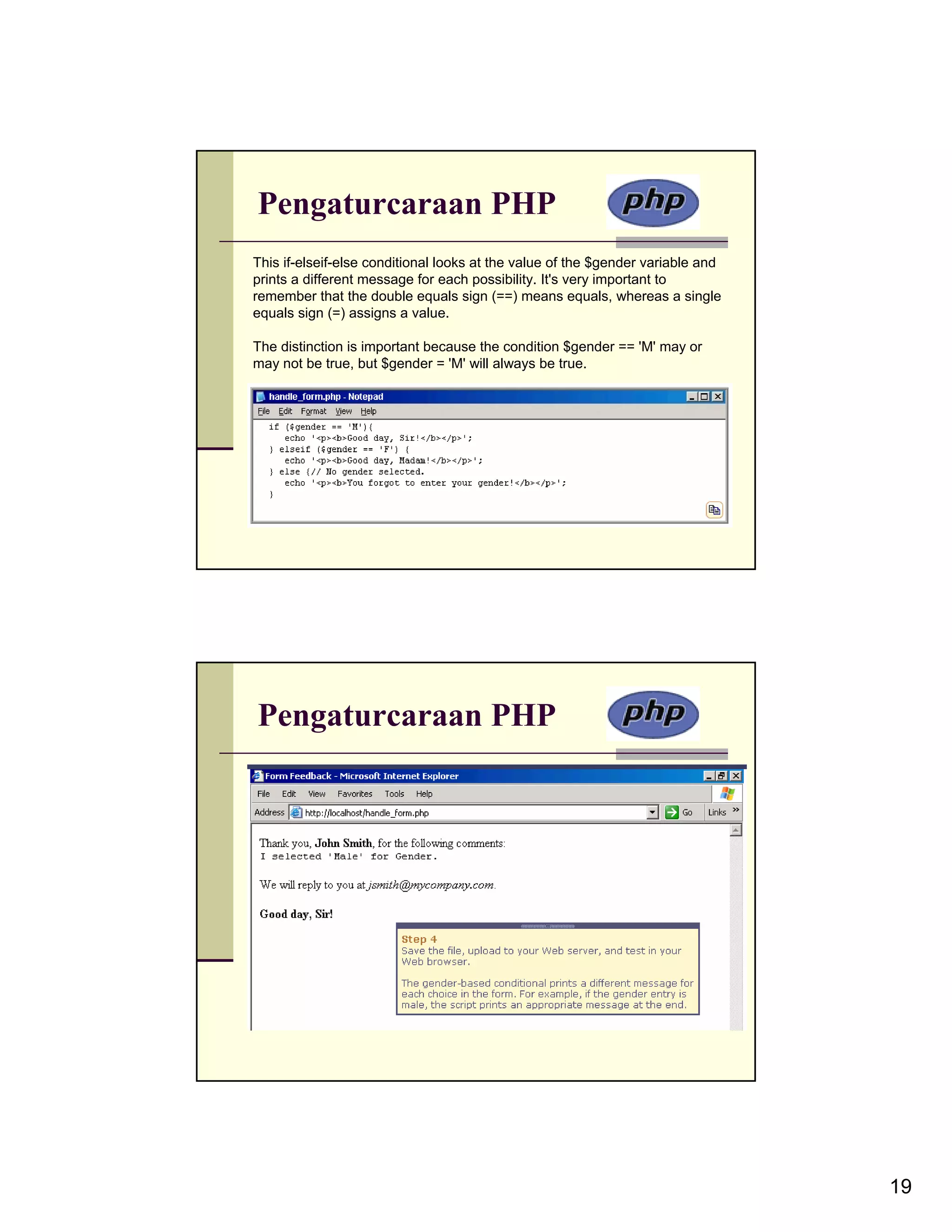 Pengaturcaraan PHP This if-elseif-else conditional looks at the value of the $gender variable and prints a different message for each possibility. It's very important to remember that the double equals sign (==) means equals, whereas a single equals sign (=) assigns a value. The distinction is important because the condition $gender == 'M' may or may not be true, but $gender = 'M' will always be true. Pengaturcaraan PHP 19 