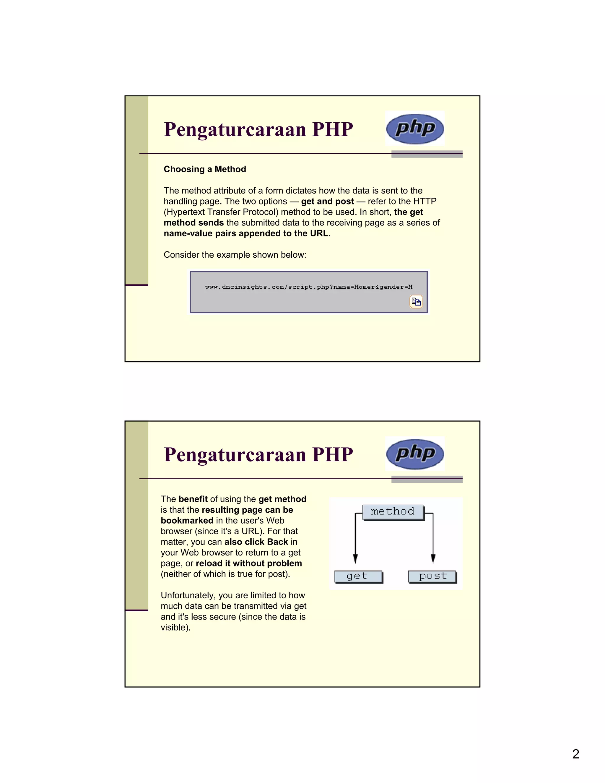 Pengaturcaraan PHP Choosing a Method The method attribute of a form dictates how the data is sent to the handling page. The two options — get and post — refer to the HTTP (Hypertext Transfer Protocol) method to be used. In short, the get method sends the submitted data to the receiving page as a series of name-value pairs appended to the URL. Consider the example shown below: Pengaturcaraan PHP The benefit of using the get method is that the resulting page can be bookmarked in the user's Web browser (since it's a URL). For that matter, you can also click Back in your Web browser to return to a get page, or reload it without problem (neither of which is true for post). Unfortunately, you are limited to how much data can be transmitted via get and it's less secure (since the data is visible). 2 