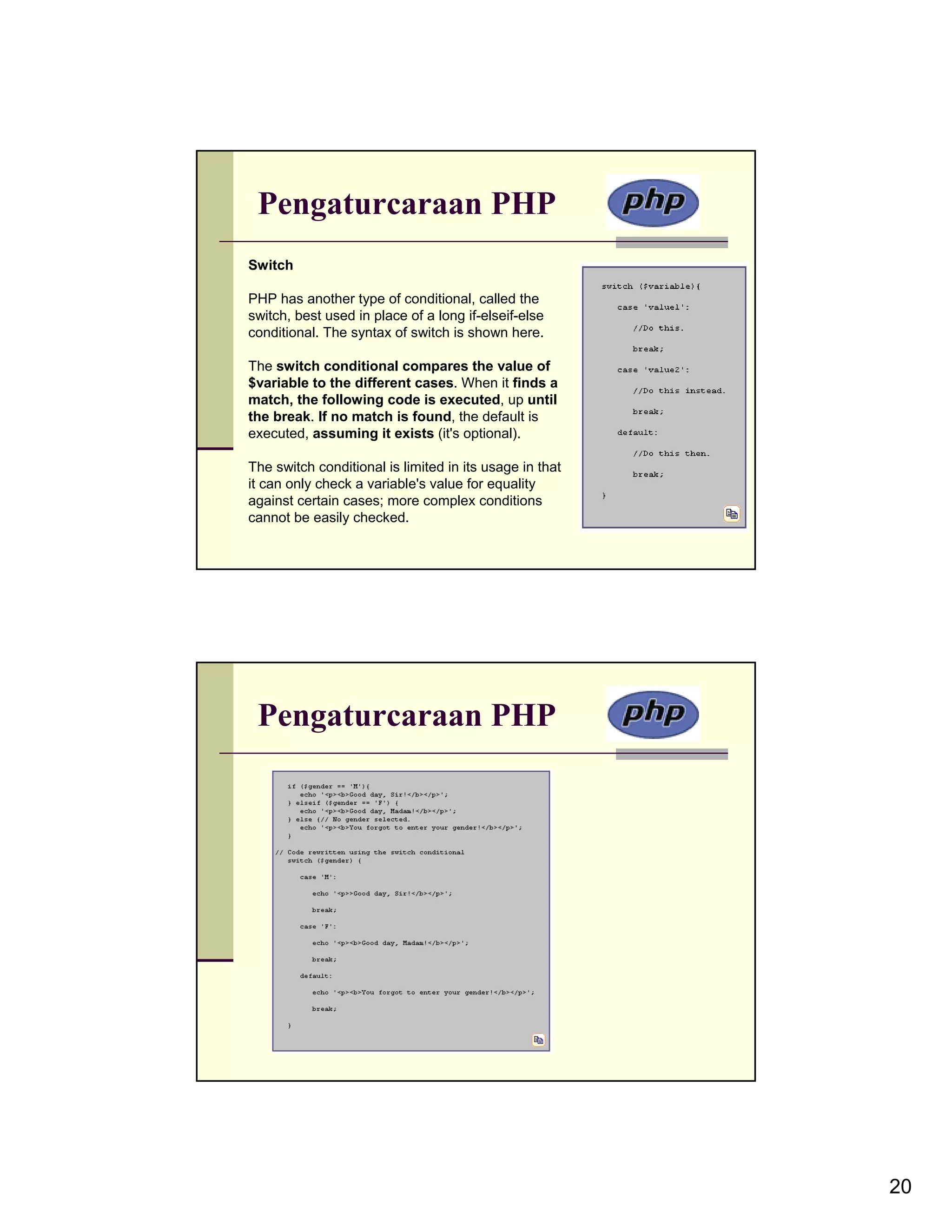 Pengaturcaraan PHP Switch PHP has another type of conditional, called the switch, best used in place of a long if-elseif-else conditional. The syntax of switch is shown here. The switch conditional compares the value of $variable to the different cases. When it finds a match, the following code is executed, up until the break. If no match is found, the default is executed, assuming it exists (it's optional). The switch conditional is limited in its usage in that it can only check a variable's value for equality against certain cases; more complex conditions cannot be easily checked. Pengaturcaraan PHP 20 