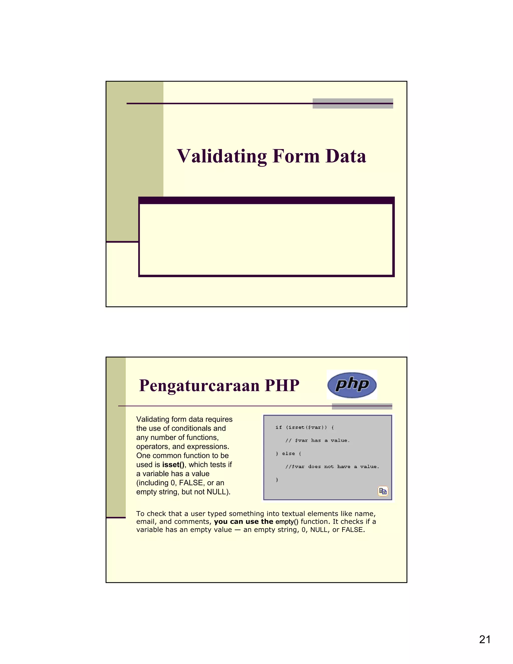 Validating Form Data Pengaturcaraan PHP Validating form data requires the use of conditionals and any number of functions, operators, and expressions. One common function to be used is isset(), which tests if a variable has a value (including 0, FALSE, or an empty string, but not NULL). To check that a user typed something into textual elements like name, email, and comments, you can use the empty() function. It checks if a variable has an empty value — an empty string, 0, NULL, or FALSE. 21 