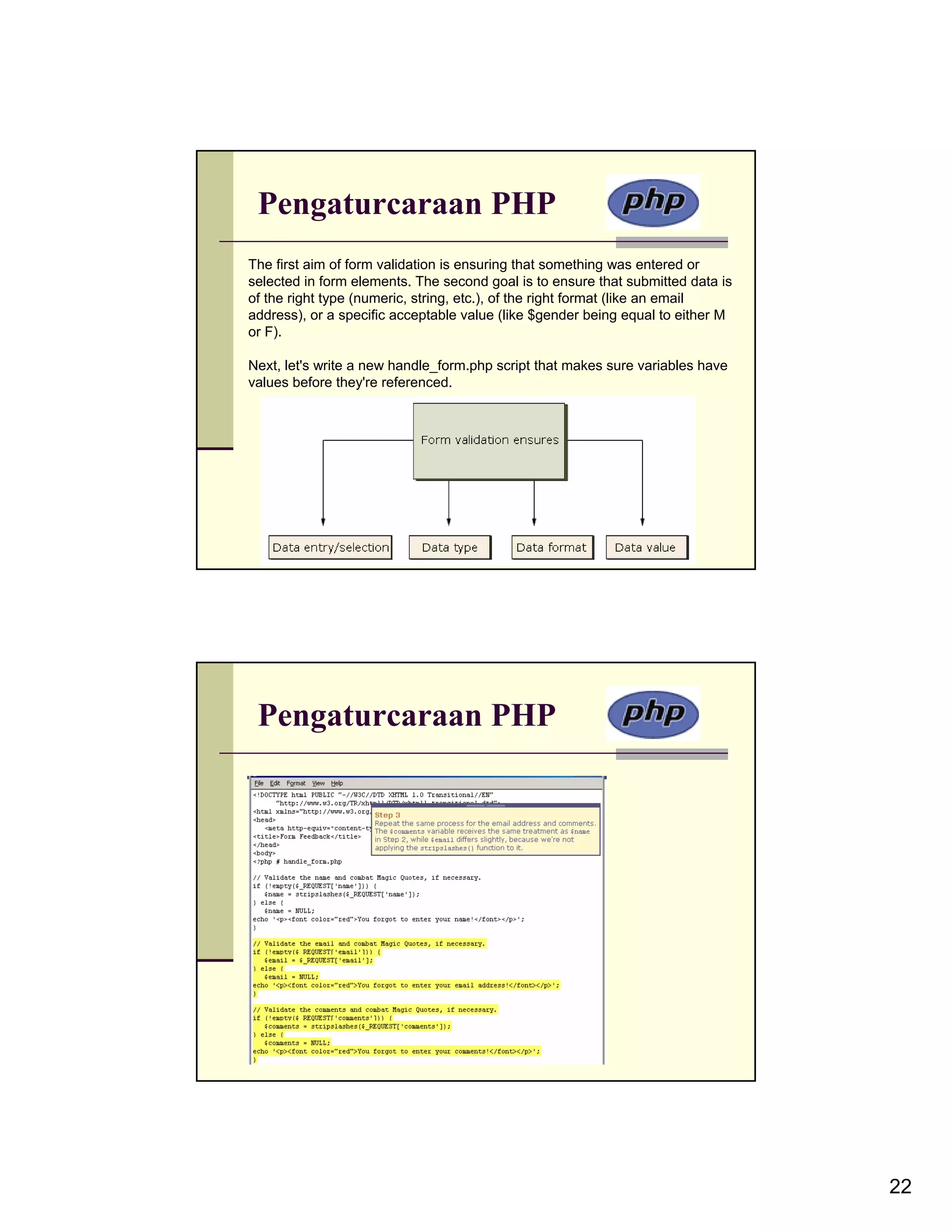 Pengaturcaraan PHP The first aim of form validation is ensuring that something was entered or selected in form elements. The second goal is to ensure that submitted data is of the right type (numeric, string, etc.), of the right format (like an email address), or a specific acceptable value (like $gender being equal to either M or F). Next, let's write a new handle_form.php script that makes sure variables have values before they're referenced. Pengaturcaraan PHP 22 