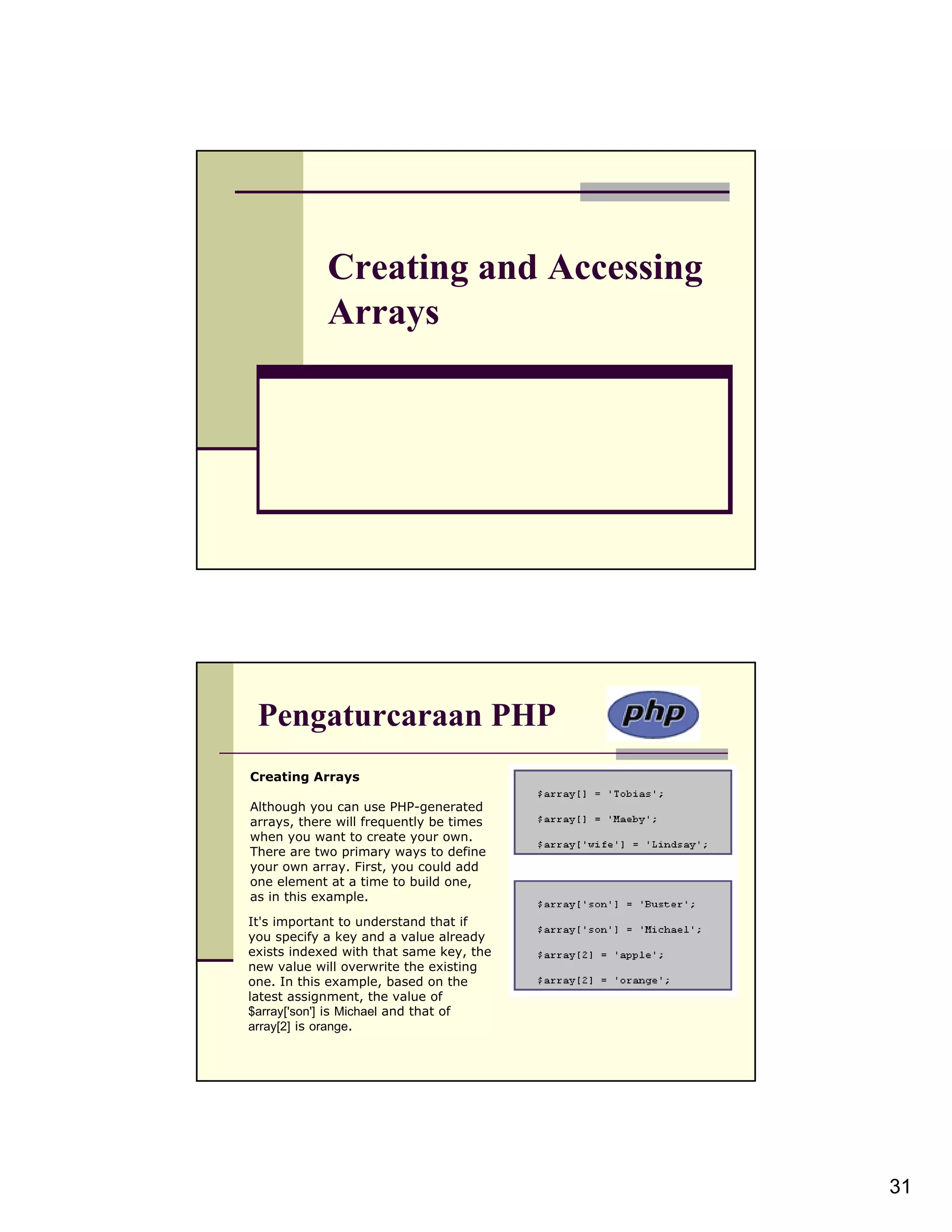 Creating and Accessing Arrays Pengaturcaraan PHP Creating Arrays Although you can use PHP-generated arrays, there will frequently be times when you want to create your own. There are two primary ways to define your own array. First, you could add one element at a time to build one, as in this example. It's important to understand that if you specify a key and a value already exists indexed with that same key, the new value will overwrite the existing one. In this example, based on the latest assignment, the value of $array['son'] is Michael and that of array[2] is orange. 31 