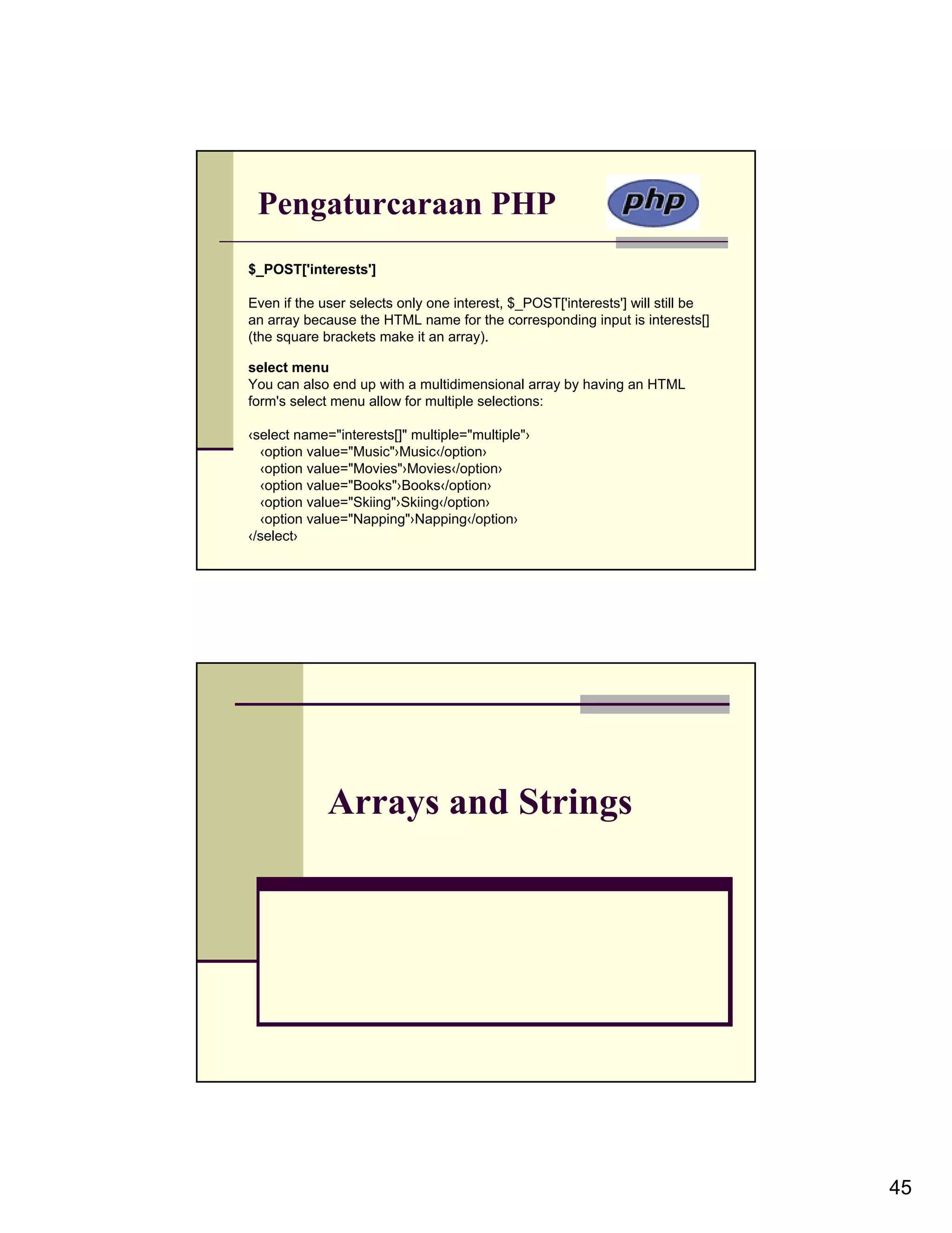 Pengaturcaraan PHP $_POST['interests'] Even if the user selects only one interest, $_POST['interests'] will still be an array because the HTML name for the corresponding input is interests[] (the square brackets make it an array). select menu You can also end up with a multidimensional array by having an HTML form's select menu allow for multiple selections: ‹select name="interests[]" multiple="multiple"› ‹option value="Music"›Music‹/option› ‹option value="Movies"›Movies‹/option› ‹option value="Books"›Books‹/option› ‹option value="Skiing"›Skiing‹/option› ‹option value="Napping"›Napping‹/option› ‹/select› Arrays and Strings 45 