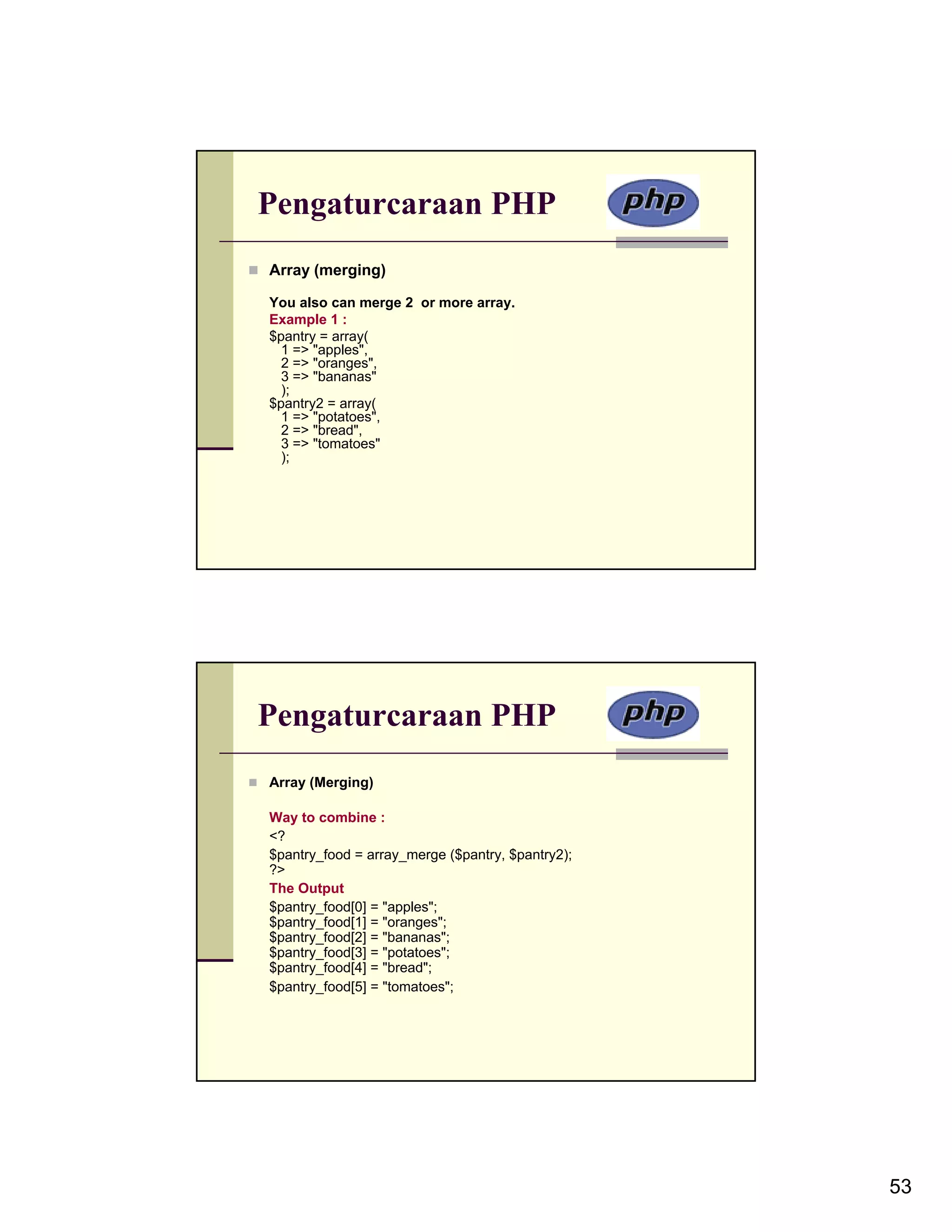 Pengaturcaraan PHP Array (merging) You also can merge 2 or more array. Example 1 : $pantry = array( 1 => "apples", 2 => "oranges", 3 => "bananas" ); $pantry2 = array( 1 => "potatoes", 2 => "bread", 3 => "tomatoes" ); Pengaturcaraan PHP Array (Merging) Way to combine : <? $pantry_food = array_merge ($pantry, $pantry2); ?> The Output $pantry_food[0] = "apples"; $pantry_food[1] = "oranges"; $pantry_food[2] = "bananas"; $pantry_food[3] = "potatoes"; $pantry_food[4] = "bread"; $pantry_food[5] = "tomatoes"; 53 
