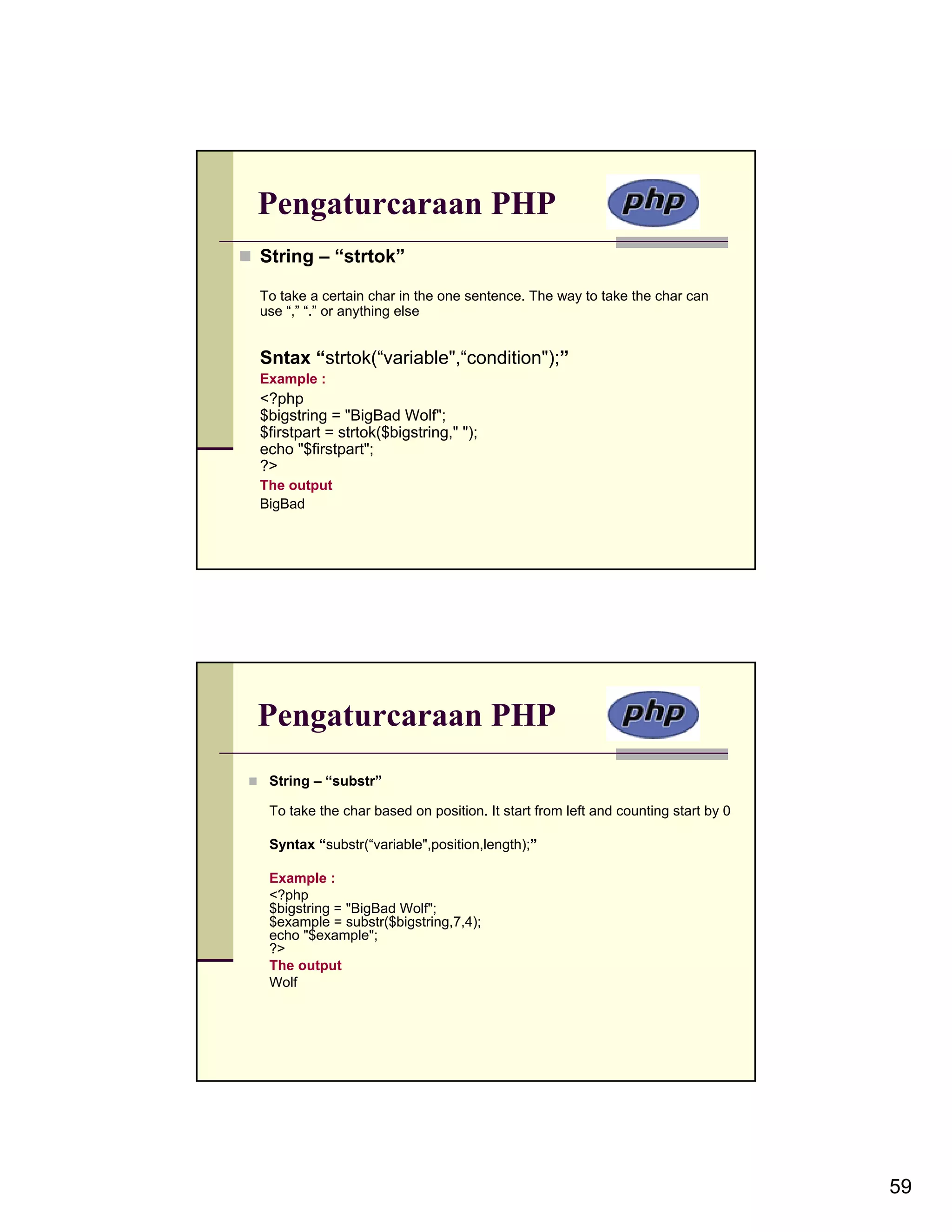 Pengaturcaraan PHP String – “strtok” To take a certain char in the one sentence. The way to take the char can use “,” “.” or anything else Sntax “strtok(“variable",“condition");” Example : <?php $bigstring = "BigBad Wolf"; $firstpart = strtok($bigstring," "); echo "$firstpart"; ?> The output BigBad Pengaturcaraan PHP String – “substr” To take the char based on position. It start from left and counting start by 0 Syntax “substr(“variable",position,length);” Example : <?php $bigstring = "BigBad Wolf"; $example = substr($bigstring,7,4); echo "$example"; ?> The output Wolf 59 