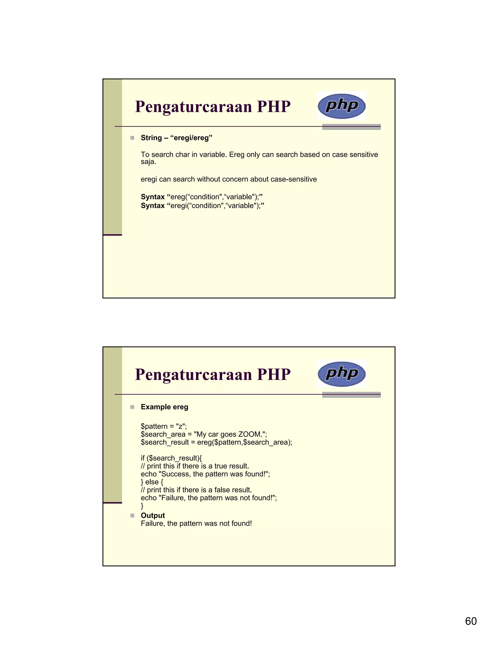 Pengaturcaraan PHP String – “eregi/ereg” To search char in variable. Ereg only can search based on case sensitive saja. eregi can search without concern about case-sensitive Syntax “ereg(“condition",“variable");” Syntax “eregi(“condition",“variable");” Pengaturcaraan PHP Example ereg $pattern = "z"; $search_area = "My car goes ZOOM."; $search_result = ereg($pattern,$search_area); if ($search_result){ // print this if there is a true result. echo "Success, the pattern was found!"; } else { // print this if there is a false result. echo "Failure, the pattern was not found!"; } Output Failure, the pattern was not found! 60 