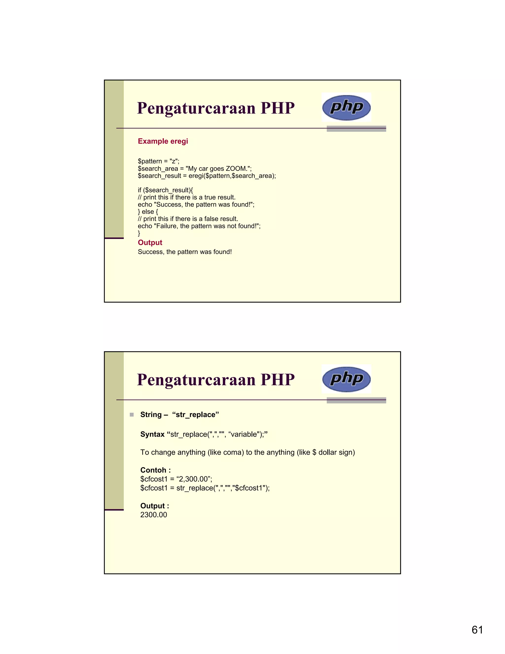 Pengaturcaraan PHP Example eregi $pattern = "z"; $search_area = "My car goes ZOOM."; $search_result = eregi($pattern,$search_area); if ($search_result){ // print this if there is a true result. echo "Success, the pattern was found!"; } else { // print this if there is a false result. echo "Failure, the pattern was not found!"; } Output Success, the pattern was found! Pengaturcaraan PHP String – “str_replace” Syntax “str_replace(",","", “variable");” To change anything (like coma) to the anything (like $ dollar sign) Contoh : $cfcost1 = “2,300.00”; $cfcost1 = str_replace(",","","$cfcost1"); Output : 2300.00 61 