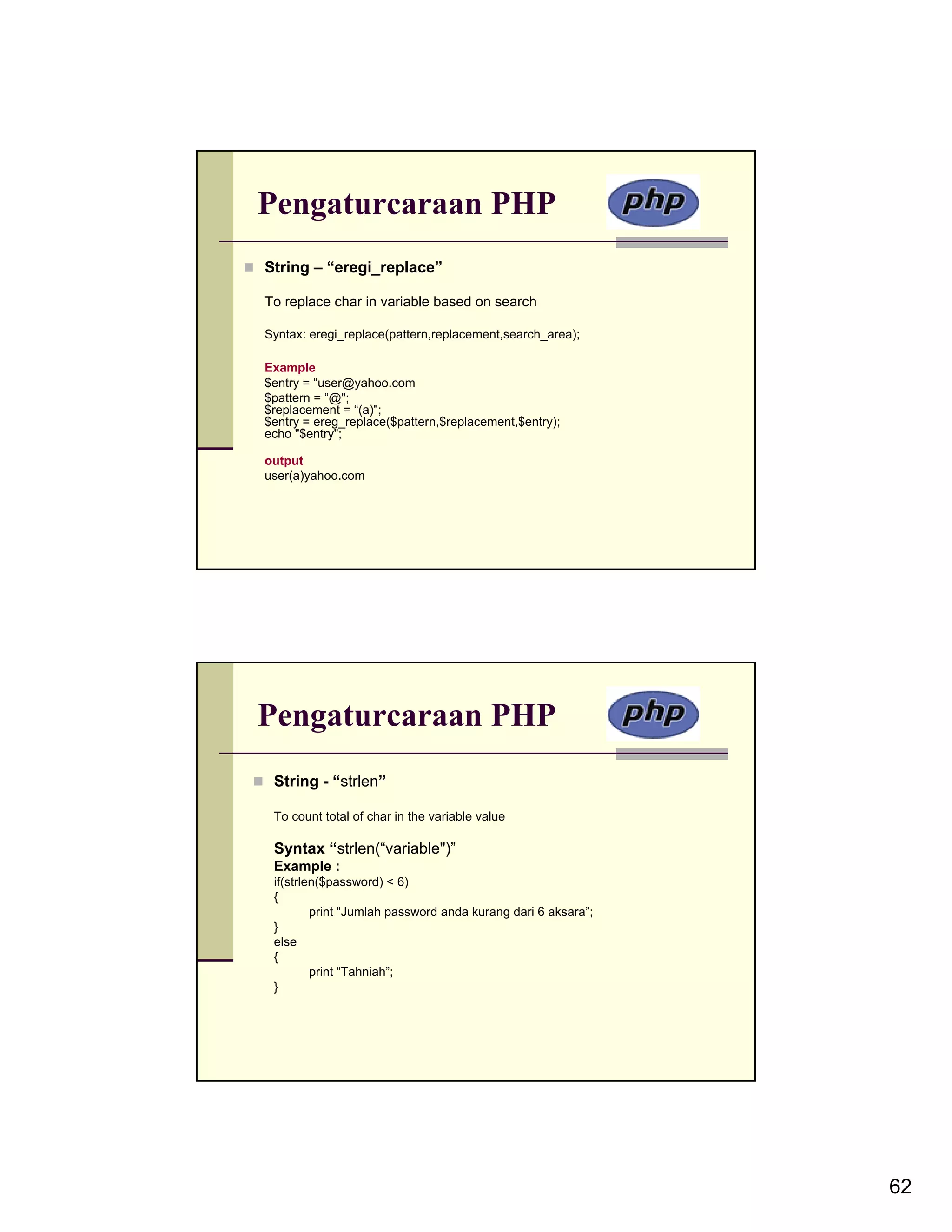 Pengaturcaraan PHP String – “eregi_replace” To replace char in variable based on search Syntax: eregi_replace(pattern,replacement,search_area); Example $entry = “user@yahoo.com $pattern = “@"; $replacement = “(a)"; $entry = ereg_replace($pattern,$replacement,$entry); echo "$entry"; output user(a)yahoo.com Pengaturcaraan PHP String - “strlen” To count total of char in the variable value Syntax “strlen(“variable")” Example : if(strlen($password) < 6) { print “Jumlah password anda kurang dari 6 aksara”; } else { print “Tahniah”; } 62 