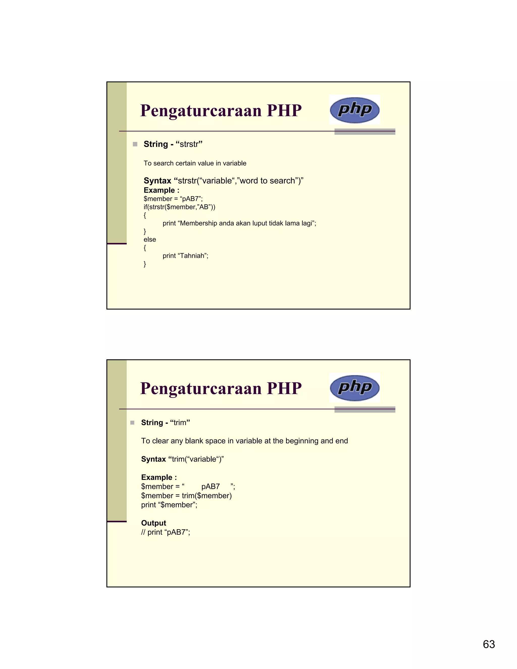 Pengaturcaraan PHP String - “strstr” To search certain value in variable Syntax “strstr(“variable“,”word to search”)” Example : $member = “pAB7”; if(strstr($member,”AB”)) { print “Membership anda akan luput tidak lama lagi”; } else { print “Tahniah”; } Pengaturcaraan PHP String - “trim” To clear any blank space in variable at the beginning and end Syntax “trim(“variable“)” Example : $member = “ pAB7 ”; $member = trim($member) print “$member”; Output // print “pAB7”; 63 