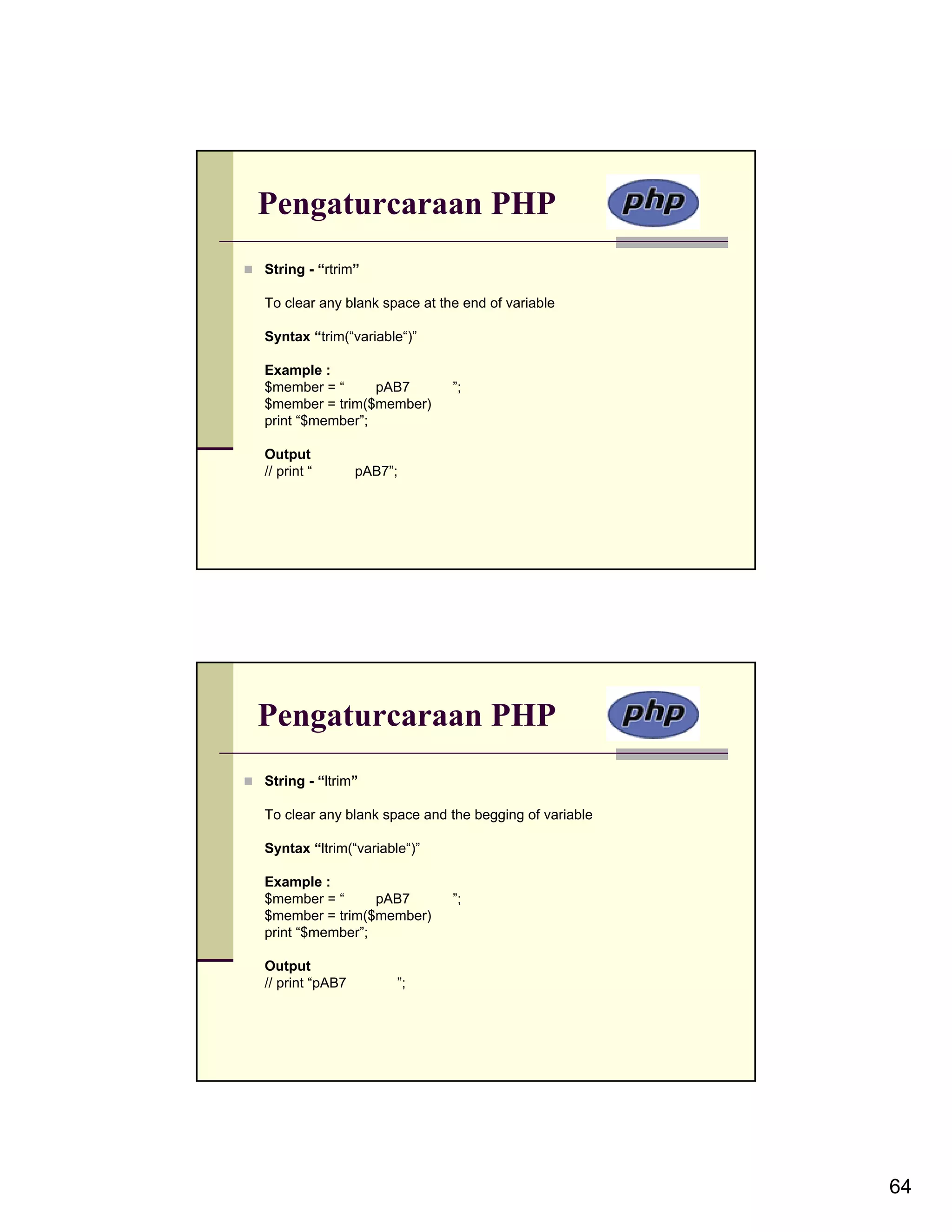 Pengaturcaraan PHP String - “rtrim” To clear any blank space at the end of variable Syntax “trim(“variable“)” Example : $member = “ pAB7 ”; $member = trim($member) print “$member”; Output // print “ pAB7”; Pengaturcaraan PHP String - “ltrim” To clear any blank space and the begging of variable Syntax “ltrim(“variable“)” Example : $member = “ pAB7 ”; $member = trim($member) print “$member”; Output // print “pAB7 ”; 64 