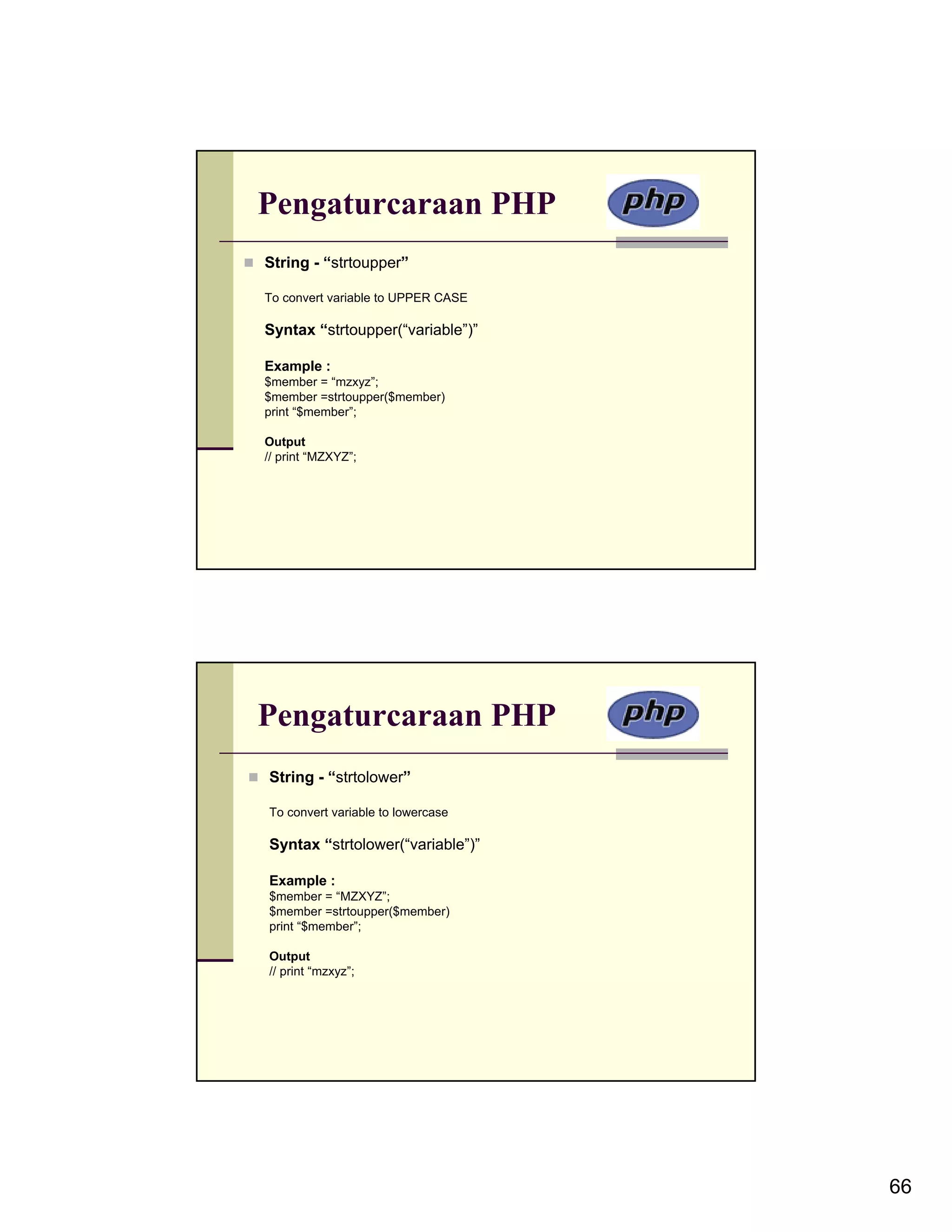Pengaturcaraan PHP String - “strtoupper” To convert variable to UPPER CASE Syntax “strtoupper(“variable”)” Example : $member = “mzxyz”; $member =strtoupper($member) print “$member”; Output // print “MZXYZ”; Pengaturcaraan PHP String - “strtolower” To convert variable to lowercase Syntax “strtolower(“variable”)” Example : $member = “MZXYZ”; $member =strtoupper($member) print “$member”; Output // print “mzxyz”; 66 