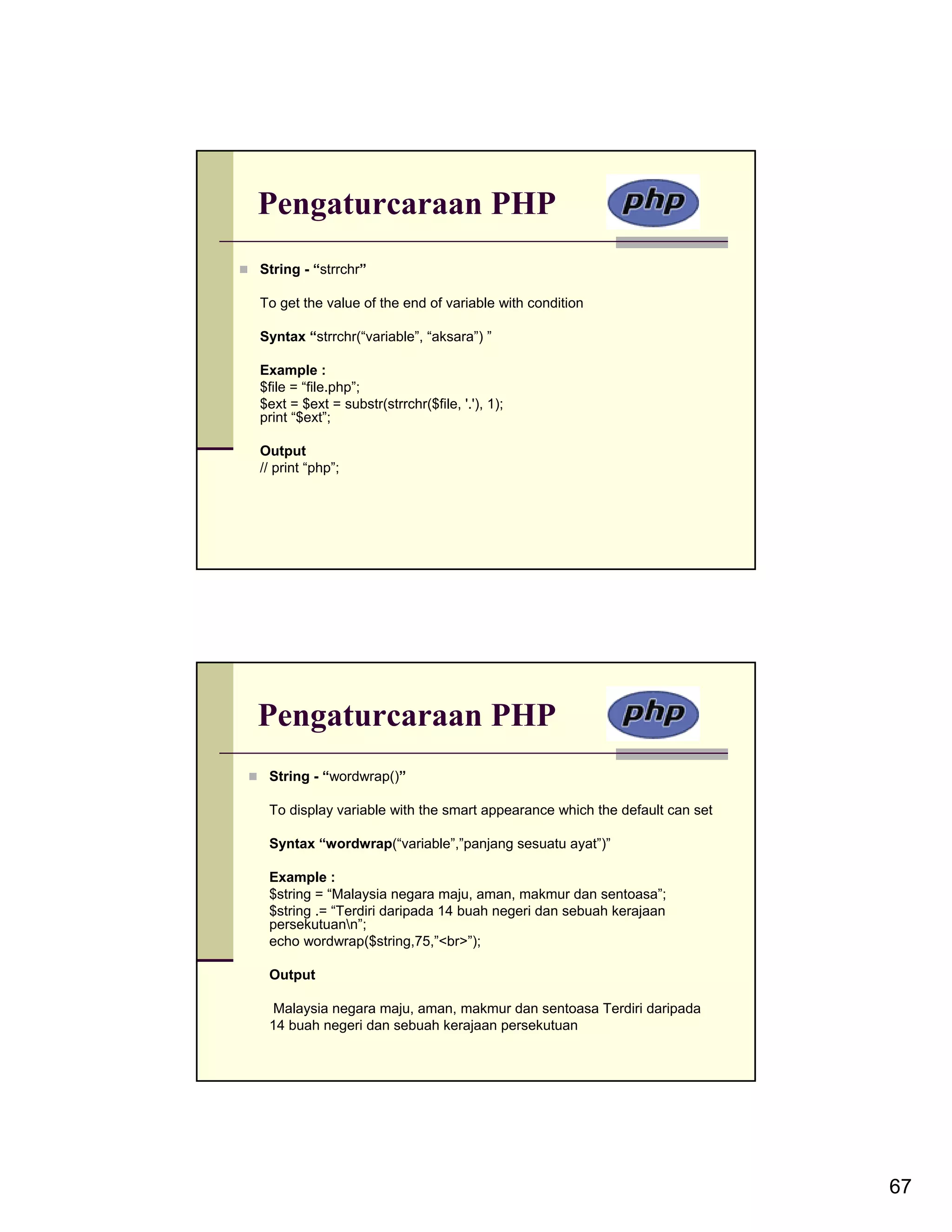 Pengaturcaraan PHP String - “strrchr” To get the value of the end of variable with condition Syntax “strrchr(“variable”, “aksara”) ” Example : $file = “file.php”; $ext = $ext = substr(strrchr($file, '.'), 1); print “$ext”; Output // print “php”; Pengaturcaraan PHP String - “wordwrap()” To display variable with the smart appearance which the default can set Syntax “wordwrap(“variable”,”panjang sesuatu ayat”)” Example : $string = “Malaysia negara maju, aman, makmur dan sentoasa”; $string .= “Terdiri daripada 14 buah negeri dan sebuah kerajaan persekutuann”; echo wordwrap($string,75,”<br>”); Output Malaysia negara maju, aman, makmur dan sentoasa Terdiri daripada 14 buah negeri dan sebuah kerajaan persekutuan 67 