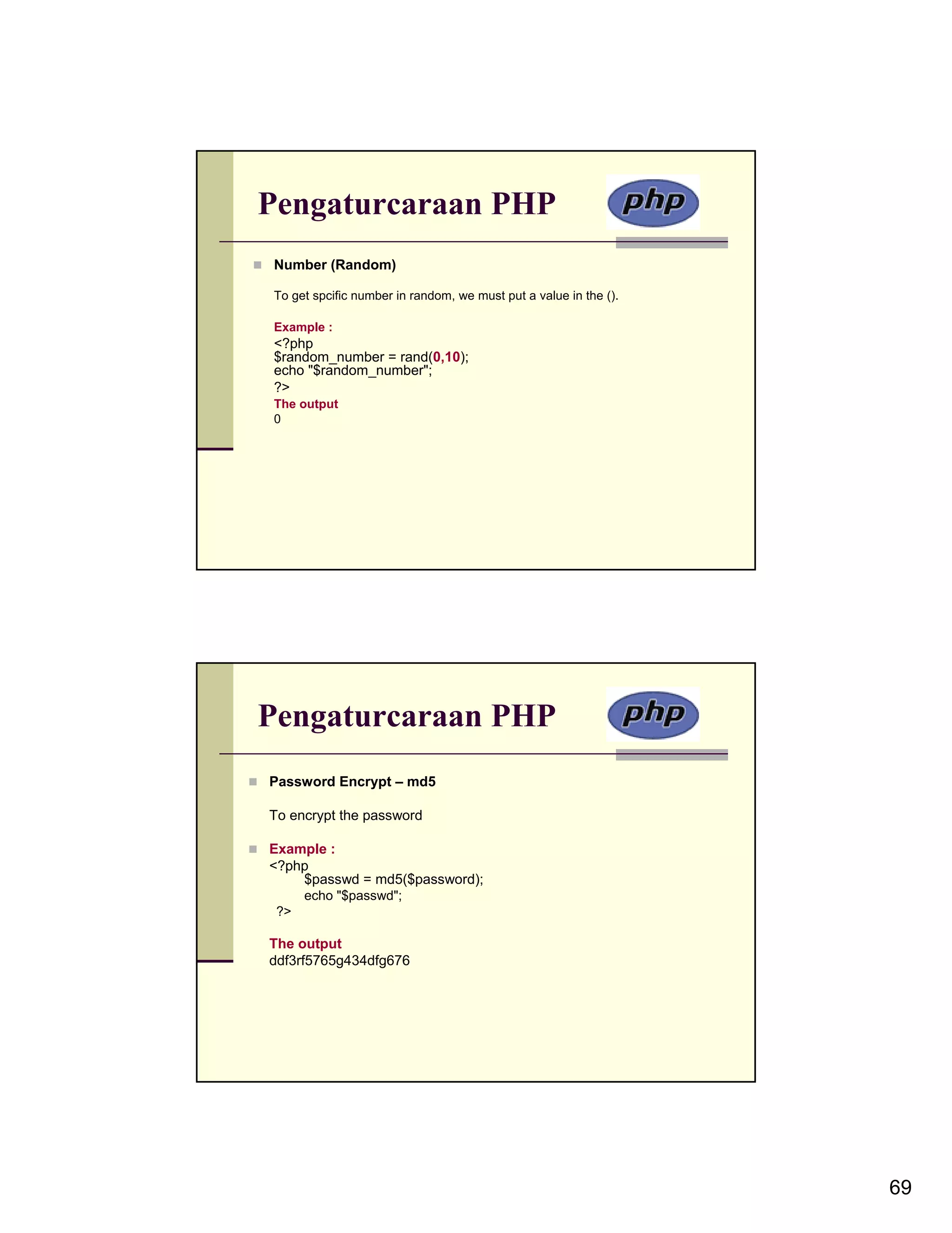 Pengaturcaraan PHP Number (Random) To get spcific number in random, we must put a value in the (). Example : <?php $random_number = rand(0,10); echo "$random_number"; ?> The output 0 Pengaturcaraan PHP Password Encrypt – md5 To encrypt the password Example : <?php $passwd = md5($password); echo "$passwd"; ?> The output ddf3rf5765g434dfg676 69 