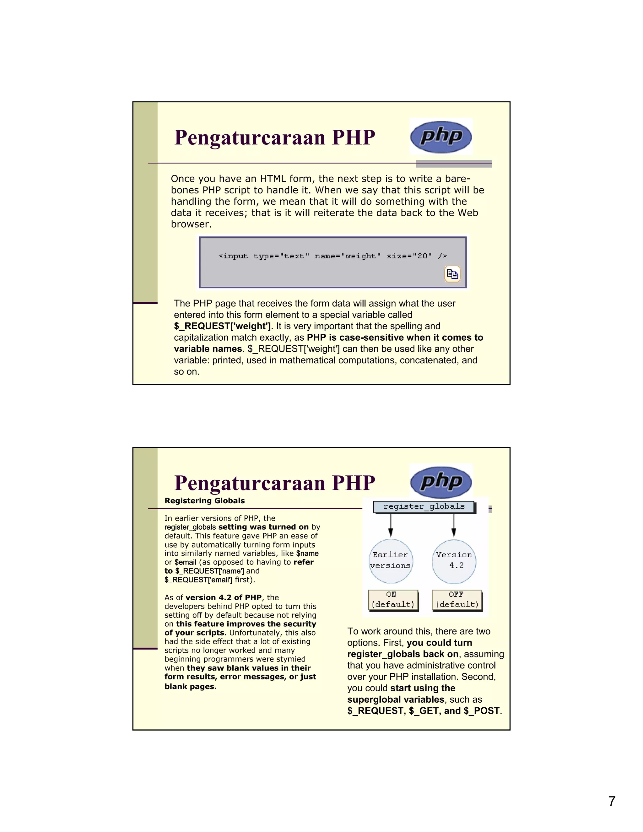 Pengaturcaraan PHP Once you have an HTML form, the next step is to write a bare- bones PHP script to handle it. When we say that this script will be handling the form, we mean that it will do something with the data it receives; that is it will reiterate the data back to the Web browser. The PHP page that receives the form data will assign what the user entered into this form element to a special variable called $_REQUEST['weight']. It is very important that the spelling and capitalization match exactly, as PHP is case-sensitive when it comes to variable names. $_REQUEST['weight'] can then be used like any other variable: printed, used in mathematical computations, concatenated, and so on. Pengaturcaraan PHP Registering Globals In earlier versions of PHP, the register_globals setting was turned on by default. This feature gave PHP an ease of use by automatically turning form inputs into similarly named variables, like $name or $email (as opposed to having to refer to $_REQUEST['name'] and $_REQUEST['email'] first). As of version 4.2 of PHP, the developers behind PHP opted to turn this setting off by default because not relying on this feature improves the security of your scripts. Unfortunately, this also To work around this, there are two had the side effect that a lot of existing options. First, you could turn scripts no longer worked and many beginning programmers were stymied register_globals back on, assuming when they saw blank values in their that you have administrative control form results, error messages, or just over your PHP installation. Second, blank pages. you could start using the superglobal variables, such as $_REQUEST, $_GET, and $_POST. 7 
