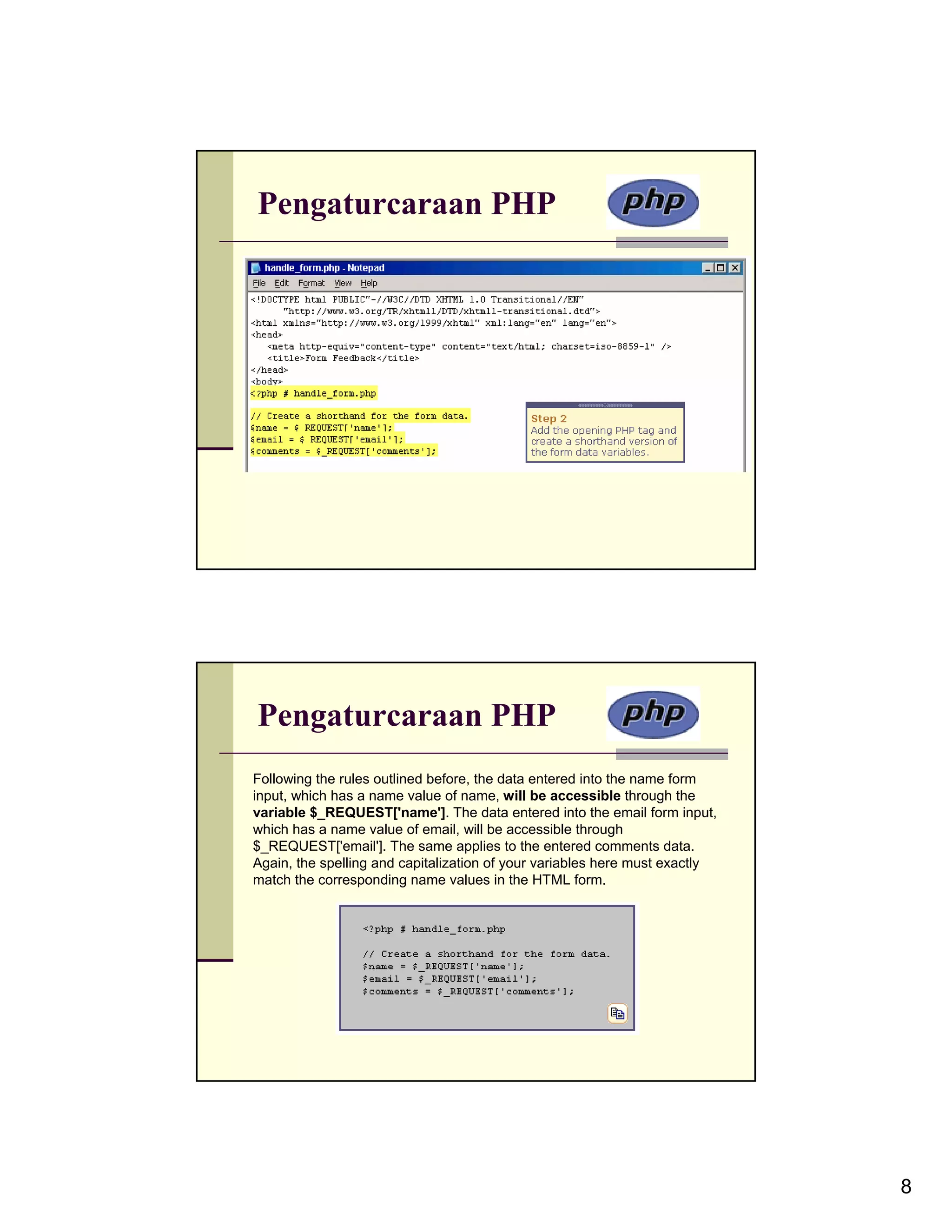Pengaturcaraan PHP Pengaturcaraan PHP Following the rules outlined before, the data entered into the name form input, which has a name value of name, will be accessible through the variable $_REQUEST['name']. The data entered into the email form input, which has a name value of email, will be accessible through $_REQUEST['email']. The same applies to the entered comments data. Again, the spelling and capitalization of your variables here must exactly match the corresponding name values in the HTML form. 8 
