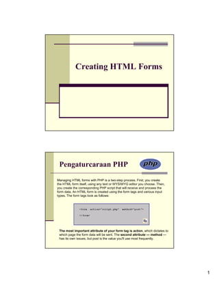 Creating HTML Forms




 Pengaturcaraan PHP
Managing HTML forms with PHP is a two-step process. First, you create
the HTML form itself, using any text or WYSIWYG editor you choose. Then,
you create the corresponding PHP script that will receive and process the
form data. An HTML form is created using the form tags and various input
types. The form tags look as follows:




 The most important attribute of your form tag is action, which dictates to
 which page the form data will be sent. The second attribute — method —
 has its own issues, but post is the value you'll use most frequently.




                                                                              1
 