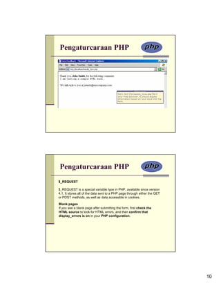 Pengaturcaraan PHP




Pengaturcaraan PHP
$_REQUEST

$_REQUEST is a special variable type in PHP, available since version
4.1. It stores all of the data sent to a PHP page through either the GET
or POST methods, as well as data accessible in cookies.

Blank pages
If you see a blank page after submitting the form, first check the
HTML source to look for HTML errors, and then confirm that
display_errors is on in your PHP configuration.




                                                                           10
 