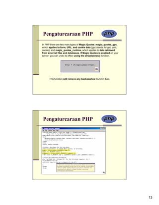 Pengaturcaraan PHP
In PHP there are two main types of Magic Quotes: magic_quotes_gpc,
which applies to form, URL, and cookie data (gpc stands for get, post,
cookie); and magic_quotes_runtime, which applies to data retrieved
from external files and databases. If Magic Quotes is enabled on your
server, you can undo its effect using the stripslashes() function.




      This function will remove any backslashes found in $var.




Pengaturcaraan PHP




                                                                         13
 