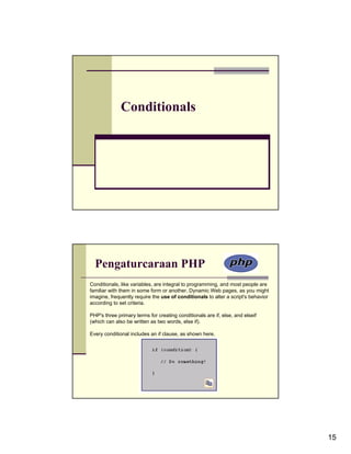 Conditionals




  Pengaturcaraan PHP
Conditionals, like variables, are integral to programming, and most people are
familiar with them in some form or another. Dynamic Web pages, as you might
imagine, frequently require the use of conditionals to alter a script's behavior
according to set criteria.

PHP's three primary terms for creating conditionals are if, else, and elseif
(which can also be written as two words, else if).

Every conditional includes an if clause, as shown here.




                                                                                   15
 