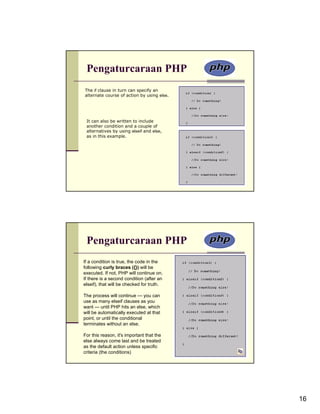 Pengaturcaraan PHP
The if clause in turn can specify an
alternate course of action by using else.




 It can also be written to include
 another condition and a couple of
 alternatives by using elseif and else,
 as in this example.




 Pengaturcaraan PHP
If a condition is true, the code in the
following curly braces ({}) will be
executed. If not, PHP will continue on.
If there is a second condition (after an
elseif), that will be checked for truth.

The process will continue — you can
use as many elseif clauses as you
want — until PHP hits an else, which
will be automatically executed at that
point, or until the conditional
terminates without an else.

For this reason, it's important that the
else always come last and be treated
as the default action unless specific
criteria (the conditions)




                                            16
 