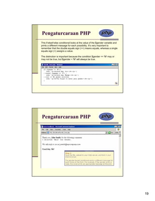 Pengaturcaraan PHP
This if-elseif-else conditional looks at the value of the $gender variable and
prints a different message for each possibility. It's very important to
remember that the double equals sign (==) means equals, whereas a single
equals sign (=) assigns a value.

The distinction is important because the condition $gender == 'M' may or
may not be true, but $gender = 'M' will always be true.




Pengaturcaraan PHP




                                                                                 19
 