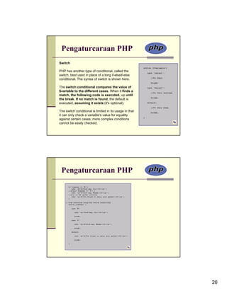 Pengaturcaraan PHP
Switch

PHP has another type of conditional, called the
switch, best used in place of a long if-elseif-else
conditional. The syntax of switch is shown here.

The switch conditional compares the value of
$variable to the different cases. When it finds a
match, the following code is executed, up until
the break. If no match is found, the default is
executed, assuming it exists (it's optional).

The switch conditional is limited in its usage in that
it can only check a variable's value for equality
against certain cases; more complex conditions
cannot be easily checked.




 Pengaturcaraan PHP




                                                         20
 