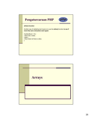Pengaturcaraan PHP
strlen() function

Another way of validating text inputs is to use the strlen() function to see if
more than zero characters were typed.

if (strlen($var) > 0) {
// $var has a value.
} else {
// $var does not have a value.
}




             Arrays




                                                                                  25
 
