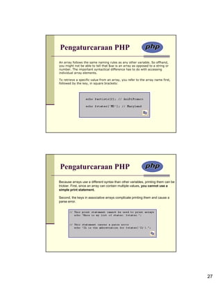 Pengaturcaraan PHP
An array follows the same naming rules as any other variable. So offhand,
you might not be able to tell that $var is an array as opposed to a string or
number. The important syntactical difference has to do with accessing
individual array elements.

To retrieve a specific value from an array, you refer to the array name first,
followed by the key, in square brackets:




Pengaturcaraan PHP
Because arrays use a different syntax than other variables, printing them can be
trickier. First, since an array can contain multiple values, you cannot use a
simple print statement.

Second, the keys in associative arrays complicate printing them and cause a
parse error.




                                                                                   27
 