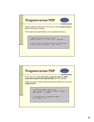 Pengaturcaraan PHP
Instead of adding one element at a time, you can use the array() function to
build an entire array in one step.

This function can be used whether or not you explicitly set the key.




Pengaturcaraan PHP
On the other hand, if you set the first numeric key value, the added
values will be keyed incrementally thereafter, as in this example.

Finally, if you want to create an array of sequential numbers you can use the
range() function.




                                                                                32
 