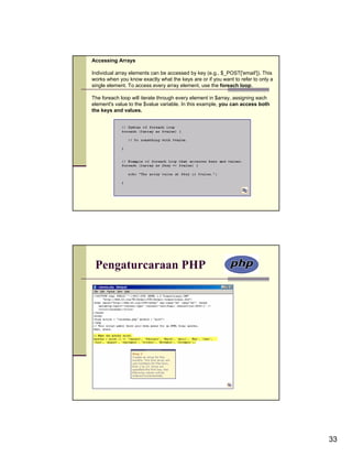 Accessing Arrays

Individual array elements can be accessed by key (e.g., $_POST['email']). This
works when you know exactly what the keys are or if you want to refer to only a
single element. To access every array element, use the foreach loop.

The foreach loop will iterate through every element in $array, assigning each
element's value to the $value variable. In this example, you can access both
the keys and values.




 Pengaturcaraan PHP




                                                                                  33
 