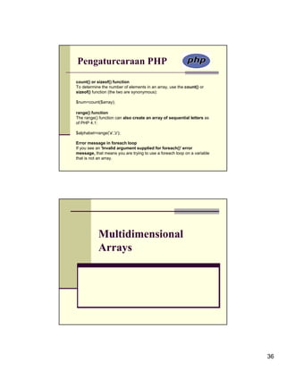 Pengaturcaraan PHP
count() or sizeof() function
To determine the number of elements in an array, use the count() or
sizeof() function (the two are synonymous):

$num=count($array);

range() function
The range() function can also create an array of sequential letters as
of PHP 4.1:

$alphabet=range('a','z');

Error message in foreach loop
If you see an 'Invalid argument supplied for foreach()' error
message, that means you are trying to use a foreach loop on a variable
that is not an array.




            Multidimensional
            Arrays




                                                                         36
 