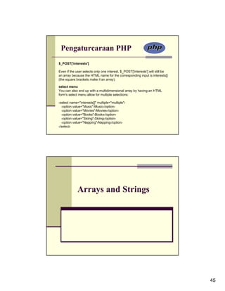 Pengaturcaraan PHP
$_POST['interests']

Even if the user selects only one interest, $_POST['interests'] will still be
an array because the HTML name for the corresponding input is interests[]
(the square brackets make it an array).

select menu
You can also end up with a multidimensional array by having an HTML
form's select menu allow for multiple selections:

‹select name="interests[]" multiple="multiple"›
  ‹option value="Music"›Music‹/option›
  ‹option value="Movies"›Movies‹/option›
  ‹option value="Books"›Books‹/option›
  ‹option value="Skiing"›Skiing‹/option›
  ‹option value="Napping"›Napping‹/option›
‹/select›




             Arrays and Strings




                                                                                45
 