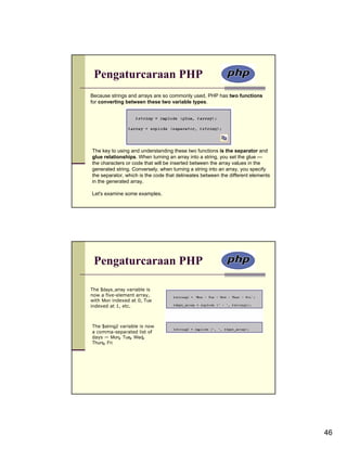 Pengaturcaraan PHP
Because strings and arrays are so commonly used, PHP has two functions
for converting between these two variable types.




The key to using and understanding these two functions is the separator and
glue relationships. When turning an array into a string, you set the glue —
the characters or code that will be inserted between the array values in the
generated string. Conversely, when turning a string into an array, you specify
the separator, which is the code that delineates between the different elements
in the generated array.

Let's examine some examples.




 Pengaturcaraan PHP

The $days_array variable is
now a five-element array,
with Mon indexed at 0, Tue
indexed at 1, etc.



The $string2 variable is now
a comma-separated list of
days — Mon, Tue, Wed,
Thurs, Fri.




                                                                                  46
 