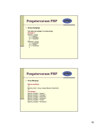 Pengaturcaraan PHP
Array (merging)

You also can merge 2 or more array.
Example 1 :
$pantry = array(
  1 => "apples",
  2 => "oranges",
  3 => "bananas"
  );
$pantry2 = array(
  1 => "potatoes",
  2 => "bread",
  3 => "tomatoes"
  );




Pengaturcaraan PHP
Array (Merging)

Way to combine :
<?
$pantry_food = array_merge ($pantry, $pantry2);
?>
The Output
$pantry_food[0] = "apples";
$pantry_food[1] = "oranges";
$pantry_food[2] = "bananas";
$pantry_food[3] = "potatoes";
$pantry_food[4] = "bread";
$pantry_food[5] = "tomatoes";




                                                  53
 