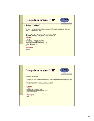 Pengaturcaraan PHP
String – “strtok”

To take a certain char in the one sentence. The way to take the char can
use “,” “.” or anything else


Sntax “strtok(“variable",“condition");”
Example :
<?php
$bigstring = "BigBad Wolf";
$firstpart = strtok($bigstring," ");
echo "$firstpart";
?>
The output
BigBad




Pengaturcaraan PHP
 String – “substr”

 To take the char based on position. It start from left and counting start by 0

 Syntax “substr(“variable",position,length);”

 Example :
 <?php
 $bigstring = "BigBad Wolf";
 $example = substr($bigstring,7,4);
 echo "$example";
 ?>
 The output
 Wolf




                                                                                  59
 