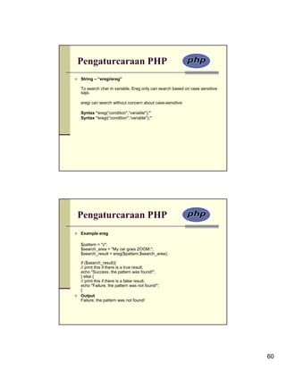 Pengaturcaraan PHP
String – “eregi/ereg”

To search char in variable. Ereg only can search based on case sensitive
saja.

eregi can search without concern about case-sensitive

Syntax “ereg(“condition",“variable");”
Syntax “eregi(“condition",“variable");”




Pengaturcaraan PHP
Example ereg

$pattern = "z";
$search_area = "My car goes ZOOM.";
$search_result = ereg($pattern,$search_area);

if ($search_result){
// print this if there is a true result.
echo "Success, the pattern was found!";
} else {
// print this if there is a false result.
echo "Failure, the pattern was not found!";
}
Output
Failure, the pattern was not found!




                                                                           60
 