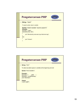 Pengaturcaraan PHP
String - “strstr”

To search certain value in variable

Syntax “strstr(“variable“,”word to search”)”
Example :
$member = “pAB7”;
if(strstr($member,”AB”))
{
        print “Membership anda akan luput tidak lama lagi”;
}
else
{
        print “Tahniah”;
}




Pengaturcaraan PHP
String - “trim”

To clear any blank space in variable at the beginning and end

Syntax “trim(“variable“)”

Example :
$member = “      pAB7 ”;
$member = trim($member)
print “$member”;

Output
// print “pAB7”;




                                                                63
 